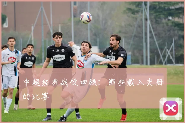 中超经典战役回顾:那些载入史册的比赛