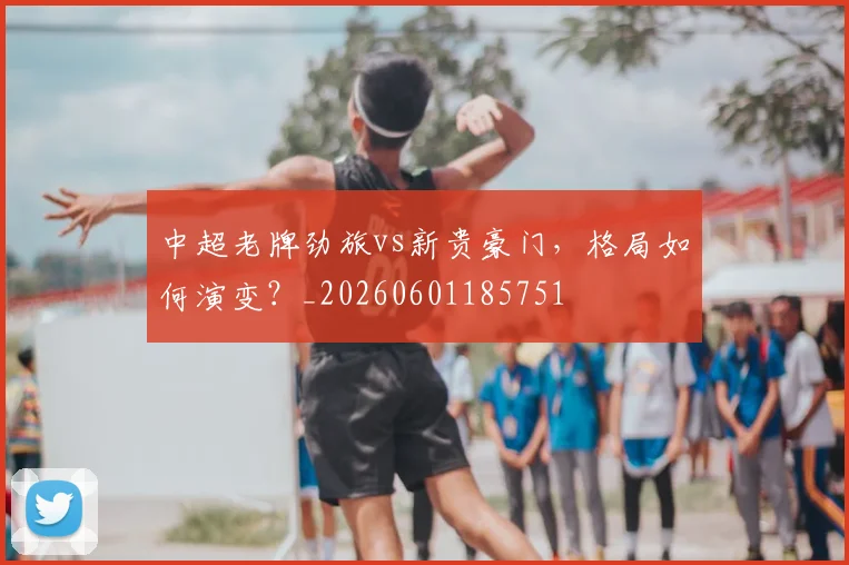 中超老牌劲旅vs新贵豪门，格局如何演变？_20260601185751