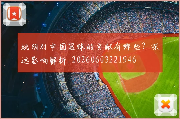 姚明对中国篮球的贡献有哪些？深远影响解析_20260603221946