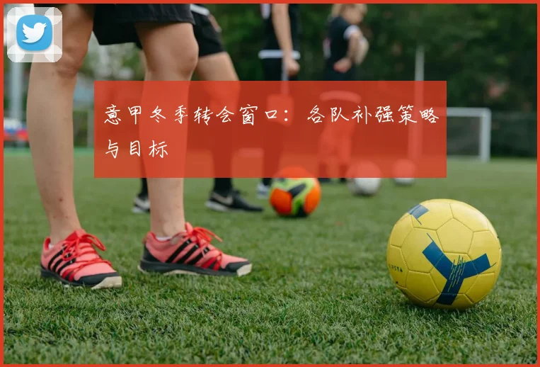 意甲冬季转会窗口：各队补强策略与目标