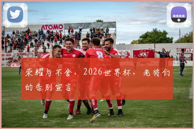 荣耀与不舍,2026世界杯,老将们的告别宣言