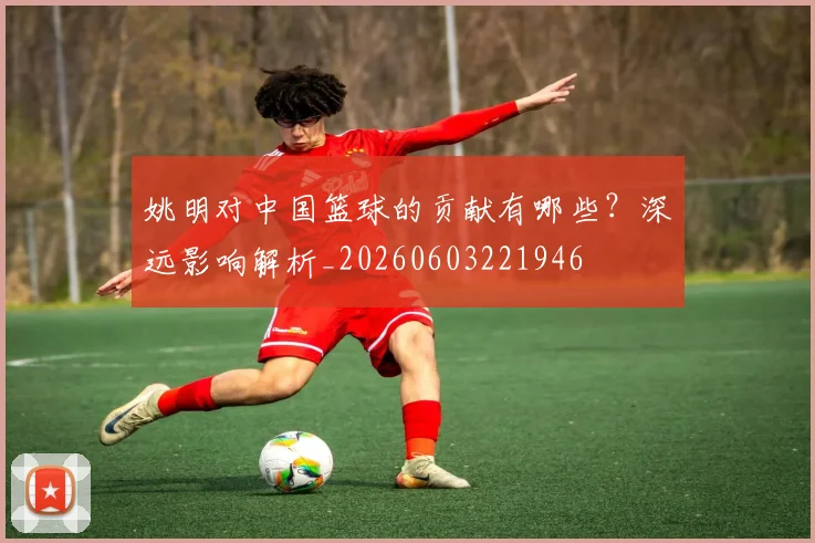 姚明对中国篮球的贡献有哪些?深远影响解析_20260603221946