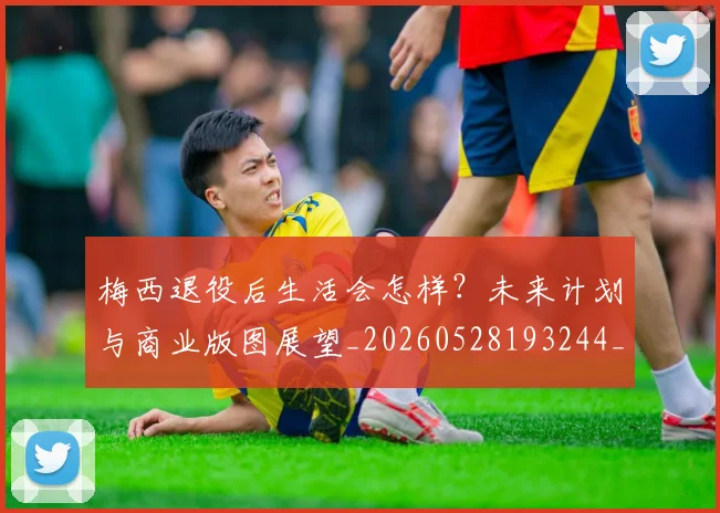 梅西退役后生活会怎样？未来计划与商业版图展望_20260528193244_20260609223947